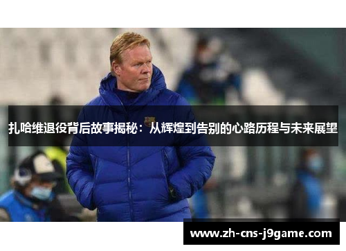 扎哈维退役背后故事揭秘：从辉煌到告别的心路历程与未来展望