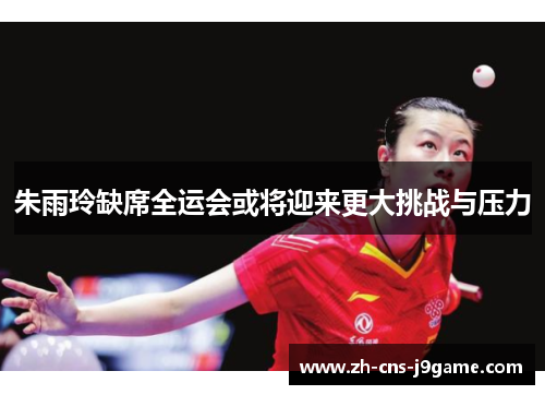 朱雨玲缺席全运会或将迎来更大挑战与压力