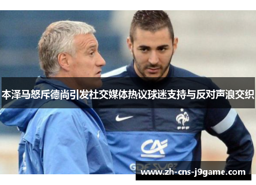 本泽马怒斥德尚引发社交媒体热议球迷支持与反对声浪交织