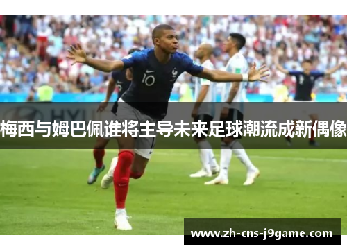 梅西与姆巴佩谁将主导未来足球潮流成新偶像