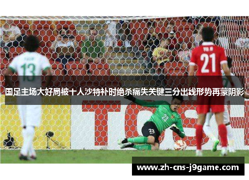 国足主场大好局被十人沙特补时绝杀痛失关键三分出线形势再蒙阴影
