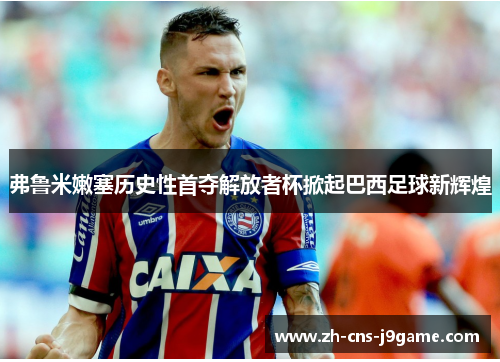 弗鲁米嫩塞历史性首夺解放者杯掀起巴西足球新辉煌