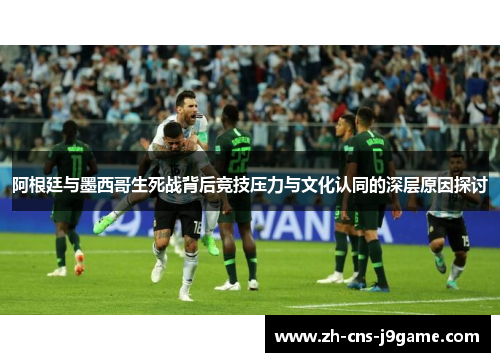 阿根廷与墨西哥生死战背后竞技压力与文化认同的深层原因探讨