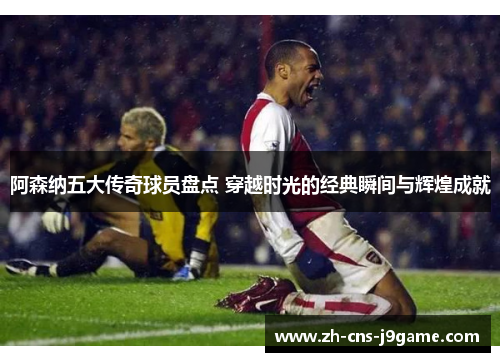 阿森纳五大传奇球员盘点 穿越时光的经典瞬间与辉煌成就